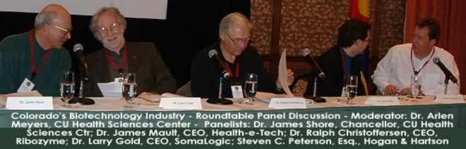 BioTechnology Roundtable: Moderator: Dr. Arlen Meyers, CU Health Sciences Center - Panelists: Dr. James Shore, Chancellor, CU Health Sciences Ctr; Dr. James Mault, CEO, Health-e-Tech; Dr. Ralph Christoffersen, CEO Ribozyme; Dr. Larry Gold, CEO SomaLogic; Steven Peterson, Esq., Hogan & Hartson